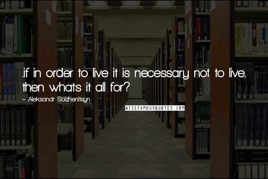 Aleksandr Solzhenitsyn Quotes: ...if in order to live it is necessary not to live, then what's it all for?