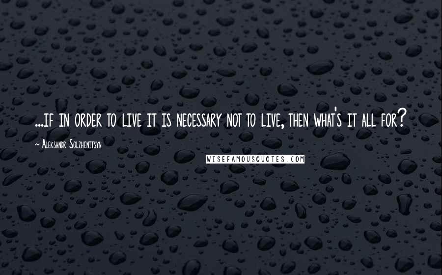 Aleksandr Solzhenitsyn Quotes: ...if in order to live it is necessary not to live, then what's it all for?