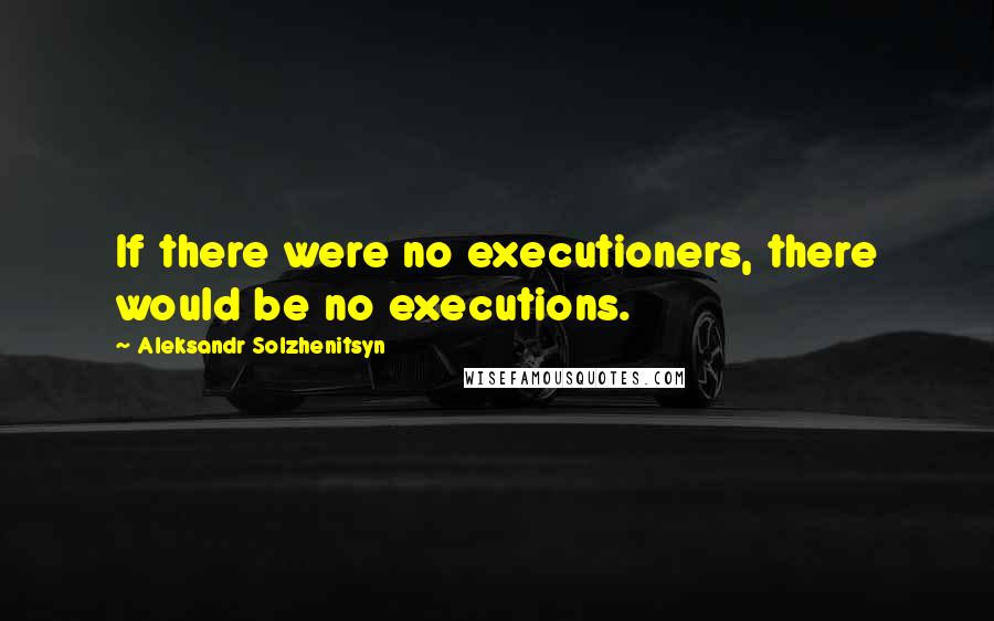 Aleksandr Solzhenitsyn Quotes: If there were no executioners, there would be no executions.