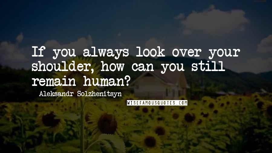 Aleksandr Solzhenitsyn Quotes: If you always look over your shoulder, how can you still remain human?