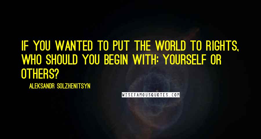 Aleksandr Solzhenitsyn Quotes: If you wanted to put the world to rights, who should you begin with: yourself or others?