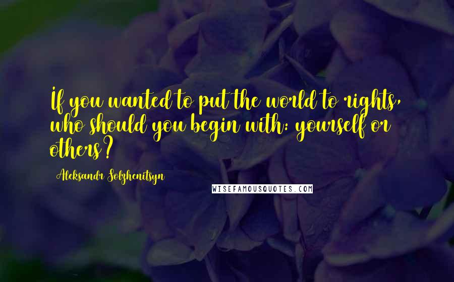Aleksandr Solzhenitsyn Quotes: If you wanted to put the world to rights, who should you begin with: yourself or others?
