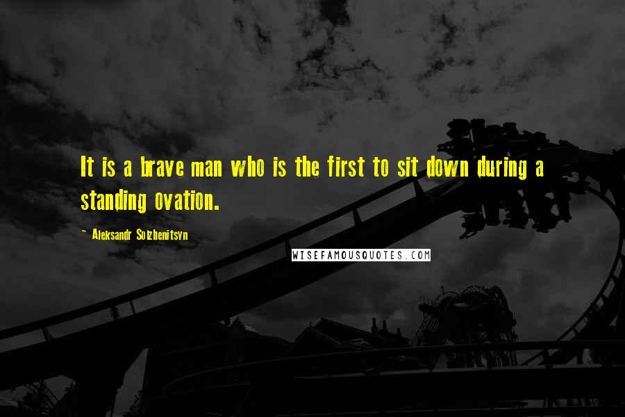 Aleksandr Solzhenitsyn Quotes: It is a brave man who is the first to sit down during a standing ovation.