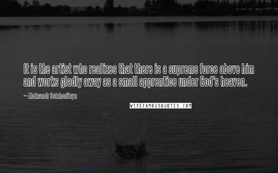 Aleksandr Solzhenitsyn Quotes: It is the artist who realizes that there is a supreme force above him and works gladly away as a small apprentice under God's heaven.