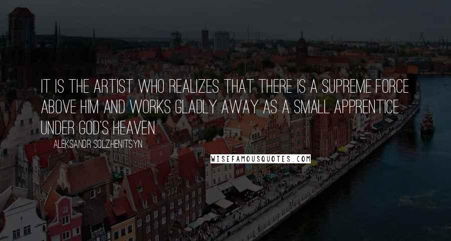 Aleksandr Solzhenitsyn Quotes: It is the artist who realizes that there is a supreme force above him and works gladly away as a small apprentice under God's heaven.