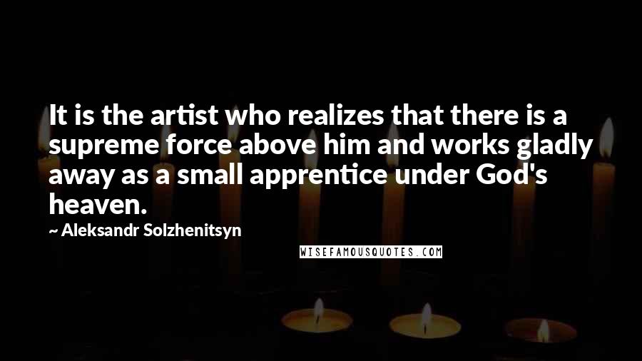 Aleksandr Solzhenitsyn Quotes: It is the artist who realizes that there is a supreme force above him and works gladly away as a small apprentice under God's heaven.