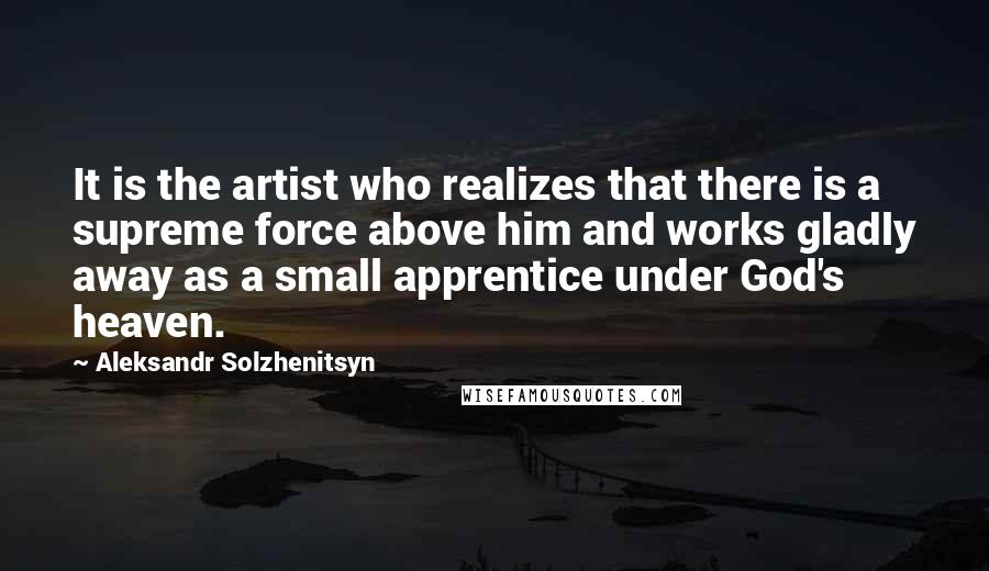 Aleksandr Solzhenitsyn Quotes: It is the artist who realizes that there is a supreme force above him and works gladly away as a small apprentice under God's heaven.