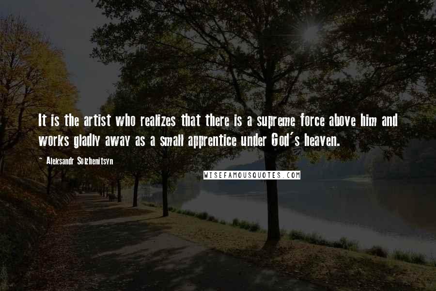 Aleksandr Solzhenitsyn Quotes: It is the artist who realizes that there is a supreme force above him and works gladly away as a small apprentice under God's heaven.