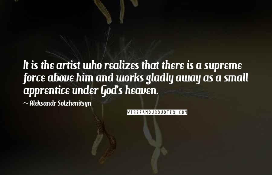 Aleksandr Solzhenitsyn Quotes: It is the artist who realizes that there is a supreme force above him and works gladly away as a small apprentice under God's heaven.