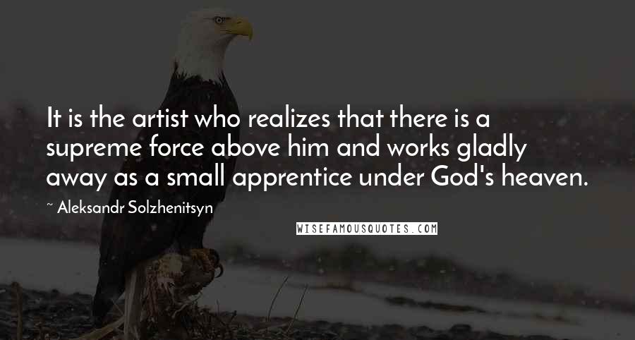 Aleksandr Solzhenitsyn Quotes: It is the artist who realizes that there is a supreme force above him and works gladly away as a small apprentice under God's heaven.