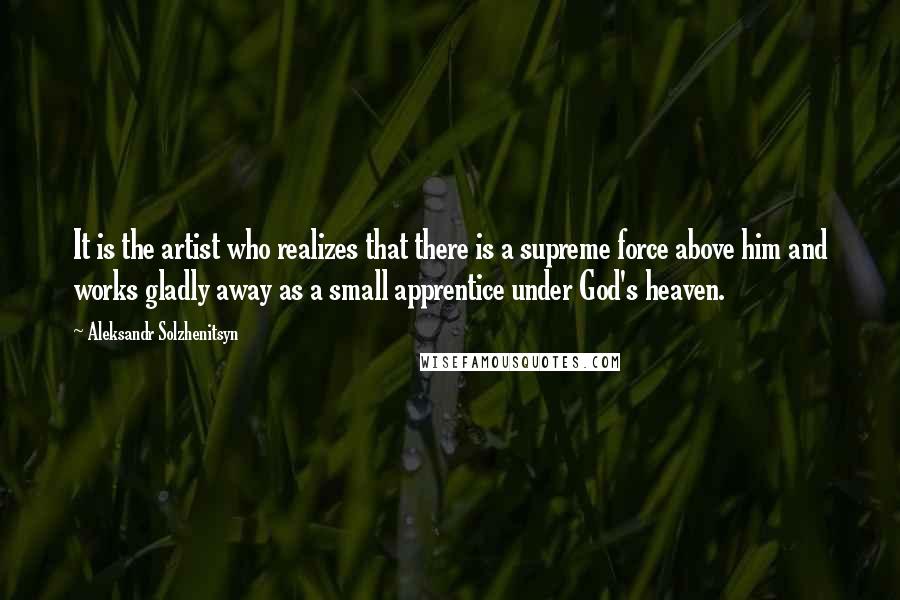 Aleksandr Solzhenitsyn Quotes: It is the artist who realizes that there is a supreme force above him and works gladly away as a small apprentice under God's heaven.