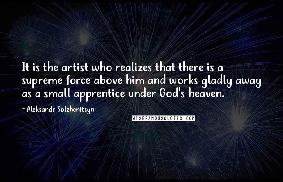 Aleksandr Solzhenitsyn Quotes: It is the artist who realizes that there is a supreme force above him and works gladly away as a small apprentice under God's heaven.