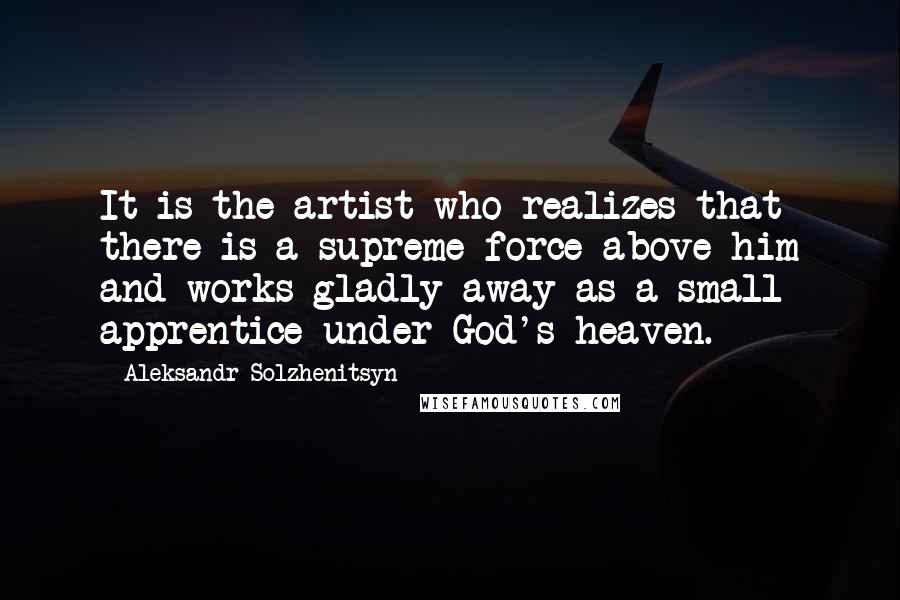 Aleksandr Solzhenitsyn Quotes: It is the artist who realizes that there is a supreme force above him and works gladly away as a small apprentice under God's heaven.