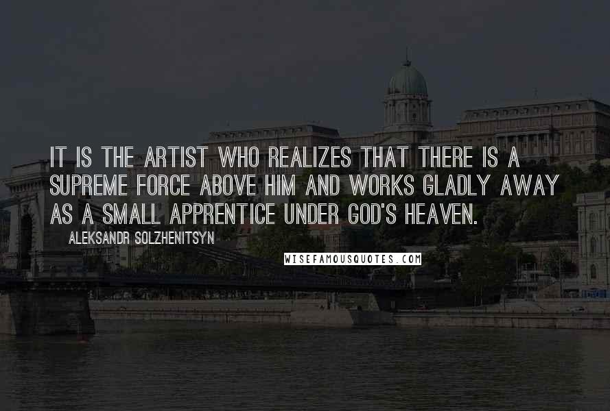 Aleksandr Solzhenitsyn Quotes: It is the artist who realizes that there is a supreme force above him and works gladly away as a small apprentice under God's heaven.