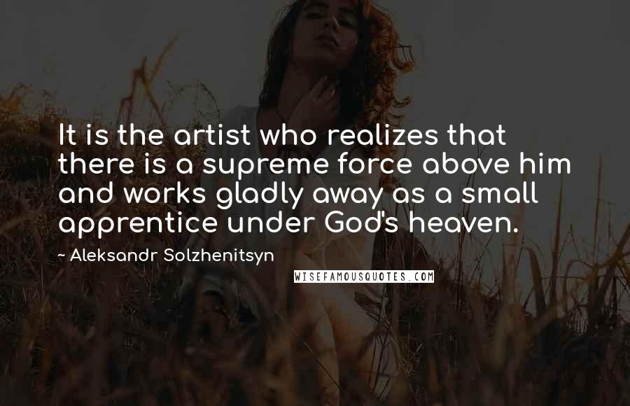 Aleksandr Solzhenitsyn Quotes: It is the artist who realizes that there is a supreme force above him and works gladly away as a small apprentice under God's heaven.