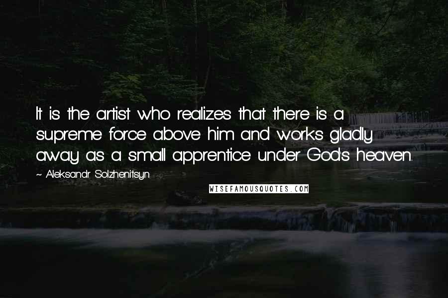 Aleksandr Solzhenitsyn Quotes: It is the artist who realizes that there is a supreme force above him and works gladly away as a small apprentice under God's heaven.