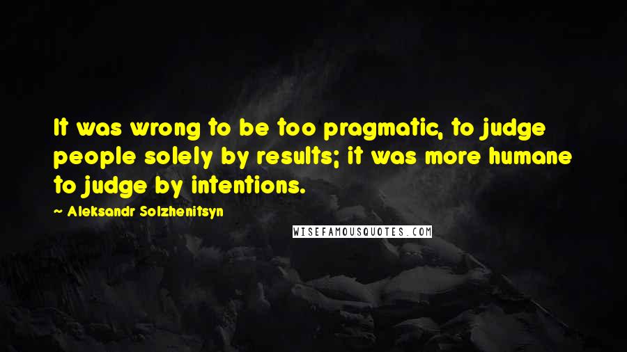 Aleksandr Solzhenitsyn Quotes: It was wrong to be too pragmatic, to judge people solely by results; it was more humane to judge by intentions.