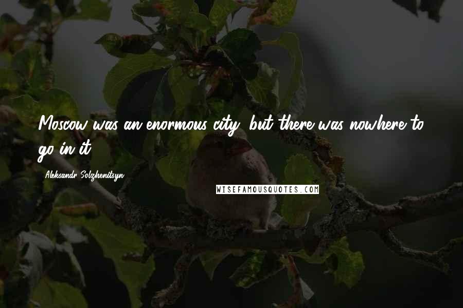 Aleksandr Solzhenitsyn Quotes: Moscow was an enormous city, but there was nowhere to go in it.