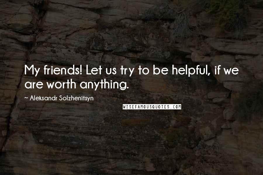 Aleksandr Solzhenitsyn Quotes: My friends! Let us try to be helpful, if we are worth anything.