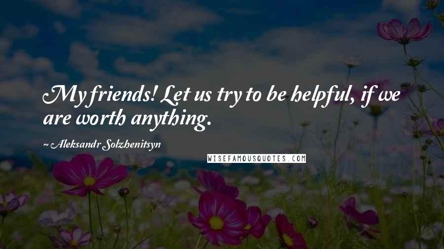 Aleksandr Solzhenitsyn Quotes: My friends! Let us try to be helpful, if we are worth anything.