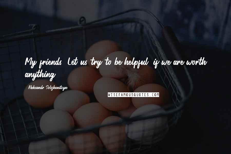 Aleksandr Solzhenitsyn Quotes: My friends! Let us try to be helpful, if we are worth anything.
