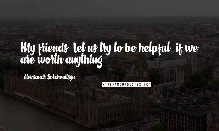Aleksandr Solzhenitsyn Quotes: My friends! Let us try to be helpful, if we are worth anything.