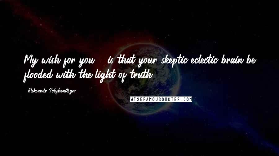 Aleksandr Solzhenitsyn Quotes: My wish for you ... is that your skeptic-eclectic brain be flooded with the light of truth.