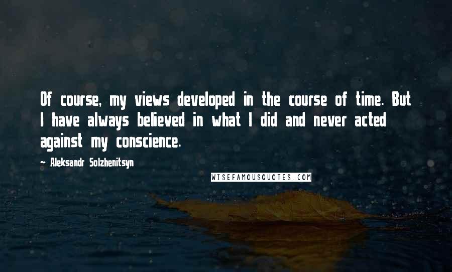 Aleksandr Solzhenitsyn Quotes: Of course, my views developed in the course of time. But I have always believed in what I did and never acted against my conscience.