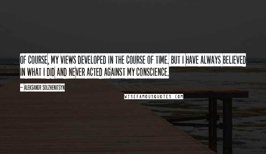 Aleksandr Solzhenitsyn Quotes: Of course, my views developed in the course of time. But I have always believed in what I did and never acted against my conscience.