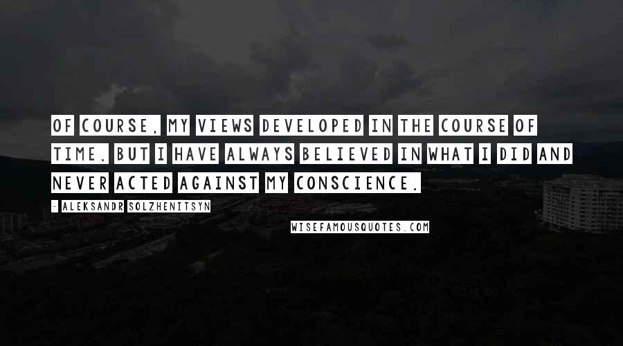 Aleksandr Solzhenitsyn Quotes: Of course, my views developed in the course of time. But I have always believed in what I did and never acted against my conscience.