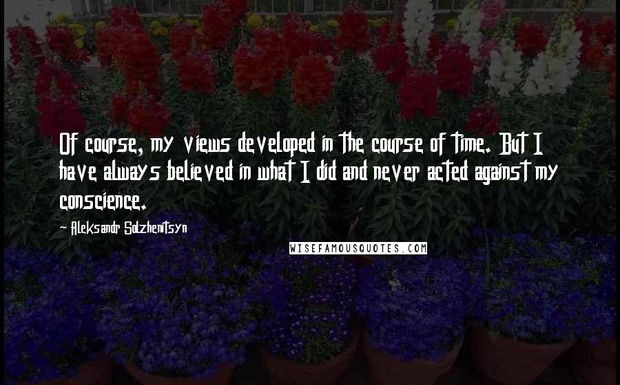 Aleksandr Solzhenitsyn Quotes: Of course, my views developed in the course of time. But I have always believed in what I did and never acted against my conscience.