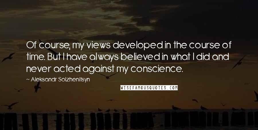 Aleksandr Solzhenitsyn Quotes: Of course, my views developed in the course of time. But I have always believed in what I did and never acted against my conscience.