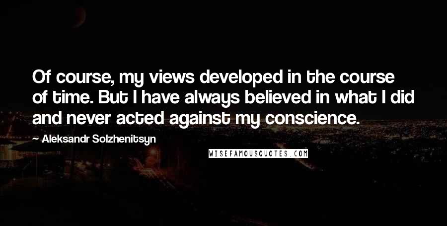 Aleksandr Solzhenitsyn Quotes: Of course, my views developed in the course of time. But I have always believed in what I did and never acted against my conscience.