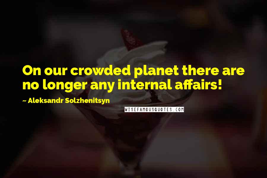 Aleksandr Solzhenitsyn Quotes: On our crowded planet there are no longer any internal affairs!