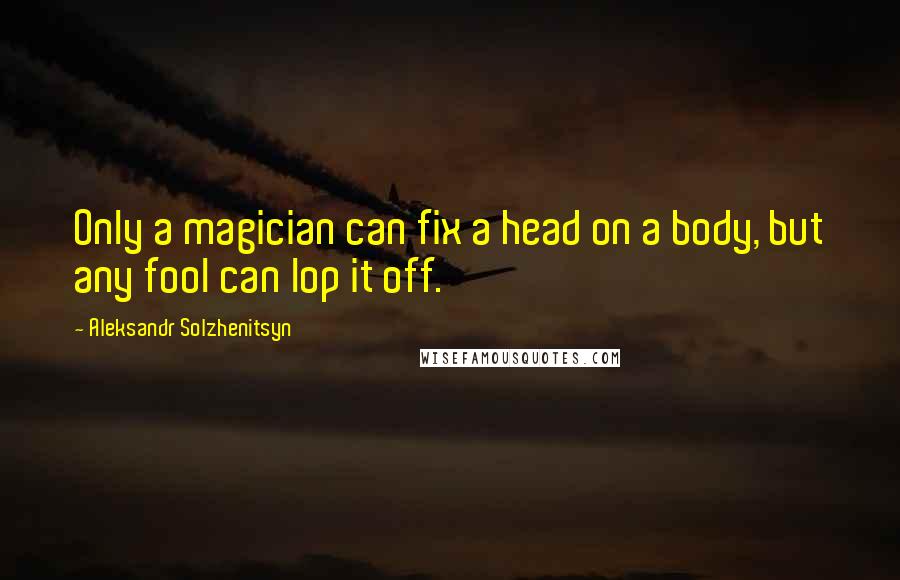 Aleksandr Solzhenitsyn Quotes: Only a magician can fix a head on a body, but any fool can lop it off.