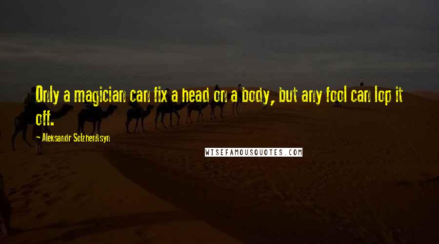 Aleksandr Solzhenitsyn Quotes: Only a magician can fix a head on a body, but any fool can lop it off.