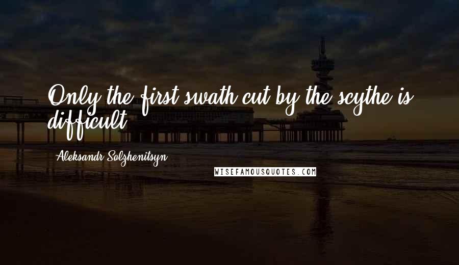 Aleksandr Solzhenitsyn Quotes: Only the first swath cut by the scythe is difficult.