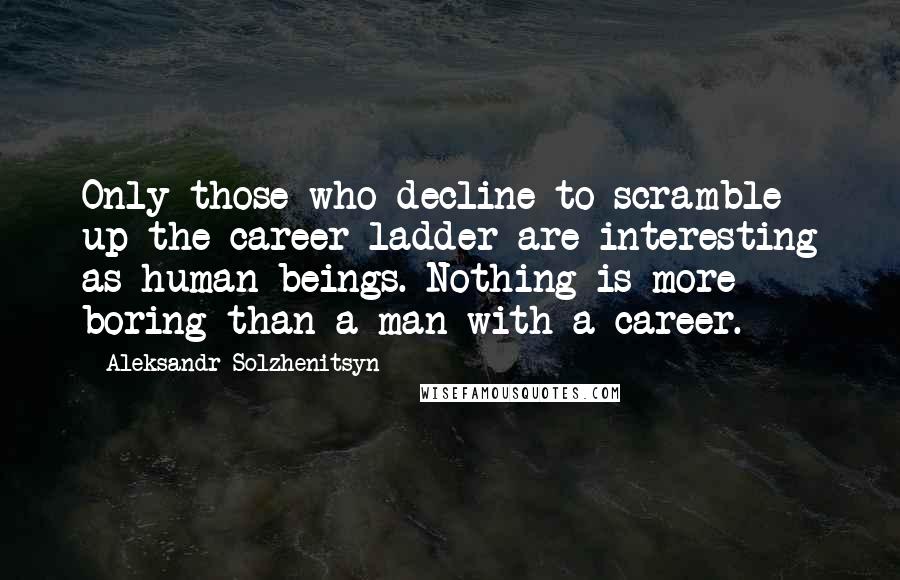 Aleksandr Solzhenitsyn Quotes: Only those who decline to scramble up the career ladder are interesting as human beings. Nothing is more boring than a man with a career.