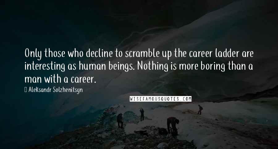 Aleksandr Solzhenitsyn Quotes: Only those who decline to scramble up the career ladder are interesting as human beings. Nothing is more boring than a man with a career.