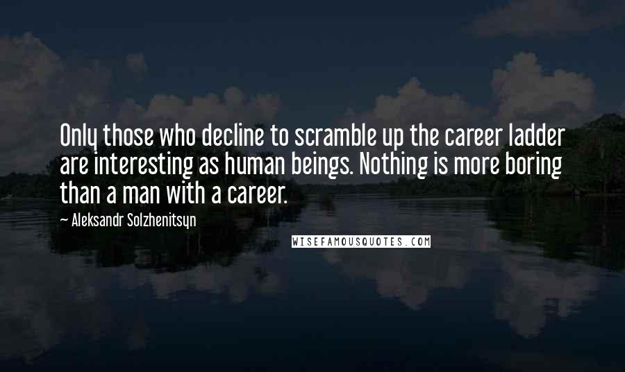 Aleksandr Solzhenitsyn Quotes: Only those who decline to scramble up the career ladder are interesting as human beings. Nothing is more boring than a man with a career.
