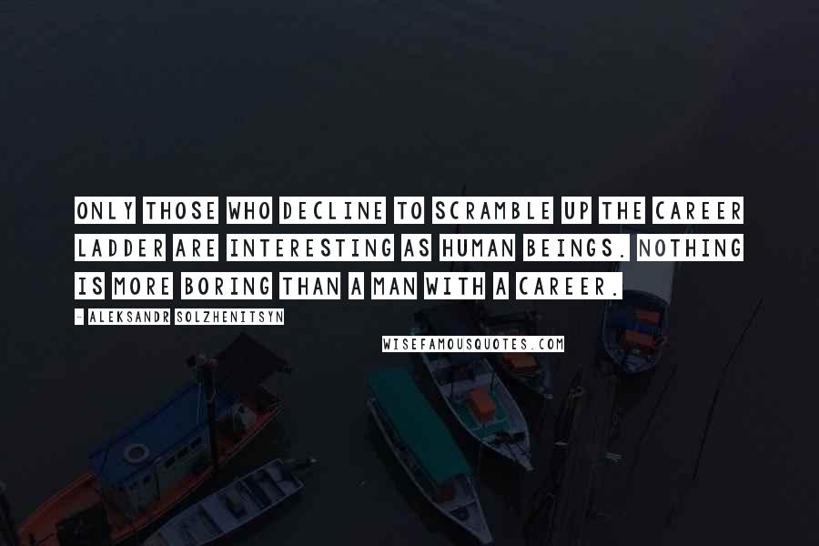 Aleksandr Solzhenitsyn Quotes: Only those who decline to scramble up the career ladder are interesting as human beings. Nothing is more boring than a man with a career.