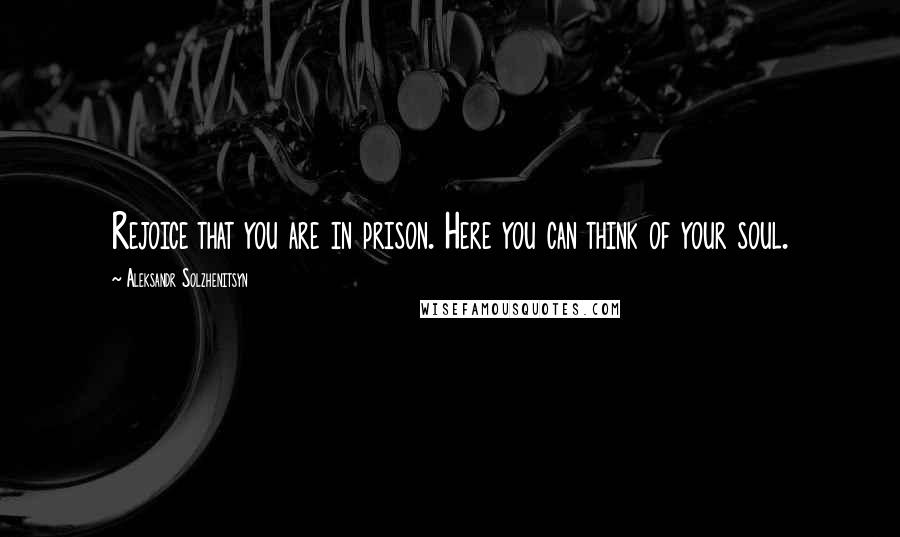 Aleksandr Solzhenitsyn Quotes: Rejoice that you are in prison. Here you can think of your soul.