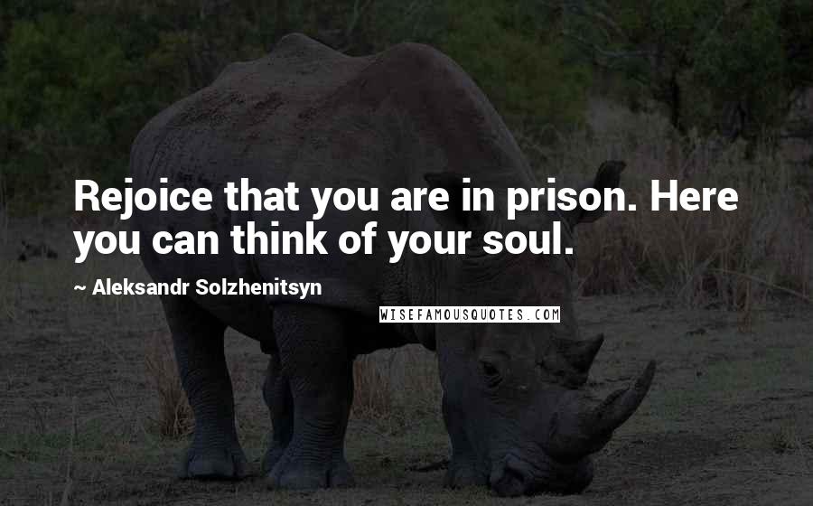 Aleksandr Solzhenitsyn Quotes: Rejoice that you are in prison. Here you can think of your soul.