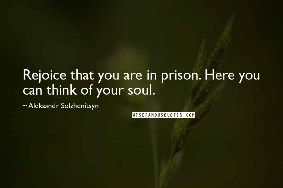 Aleksandr Solzhenitsyn Quotes: Rejoice that you are in prison. Here you can think of your soul.