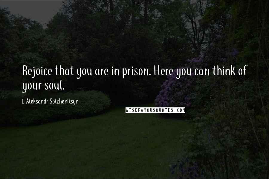 Aleksandr Solzhenitsyn Quotes: Rejoice that you are in prison. Here you can think of your soul.