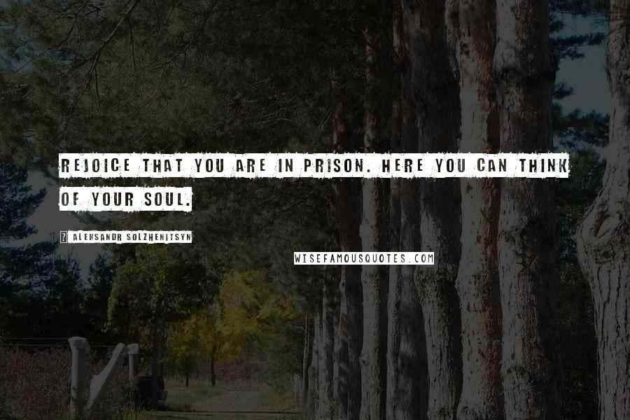 Aleksandr Solzhenitsyn Quotes: Rejoice that you are in prison. Here you can think of your soul.