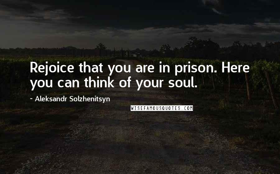 Aleksandr Solzhenitsyn Quotes: Rejoice that you are in prison. Here you can think of your soul.