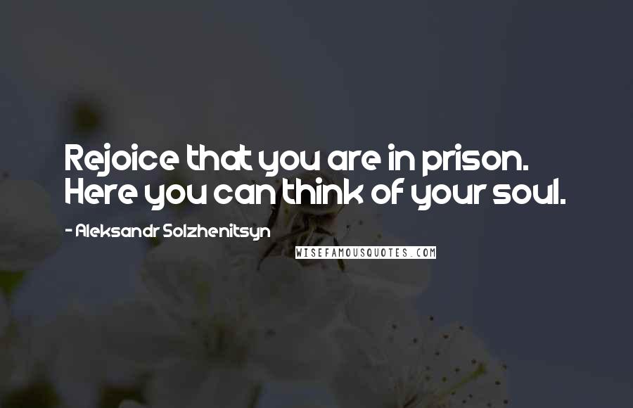 Aleksandr Solzhenitsyn Quotes: Rejoice that you are in prison. Here you can think of your soul.