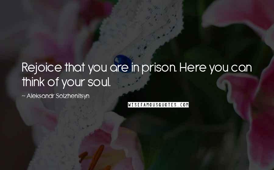 Aleksandr Solzhenitsyn Quotes: Rejoice that you are in prison. Here you can think of your soul.