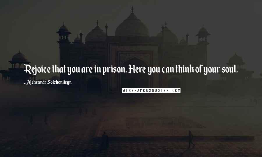 Aleksandr Solzhenitsyn Quotes: Rejoice that you are in prison. Here you can think of your soul.